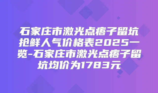石家庄市激光点痦子留坑抢鲜人气价格表2025一览-石家庄市激光点痦子留坑均价为1783元