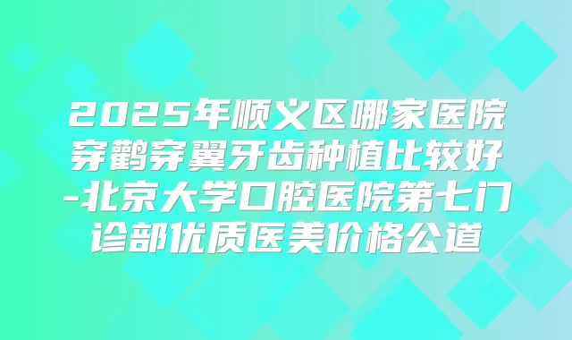 2025年顺义区哪家医院穿鹳穿翼牙齿种植比较好-北京大学口腔医院第七门诊部优质医美价格公道