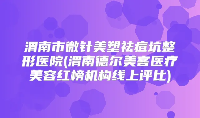 渭南市微针美塑祛痘坑整形医院(渭南德尔美客医疗美容红榜机构线上评比)