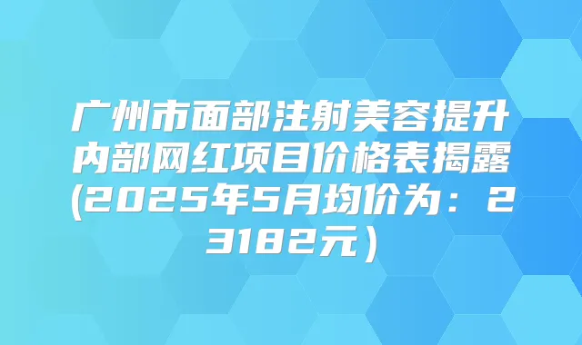 广州市面部注射美容提升内部网红项目价格表揭露(2025年5月均价为：23182元）