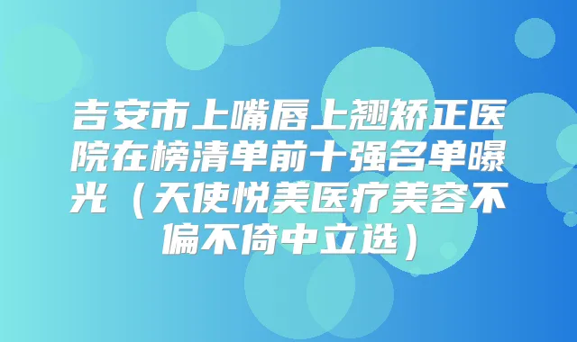 吉安市上嘴唇上翘矫正医院在榜清单前十强名单曝光（天使悦美医疗美容不偏不倚中立选）