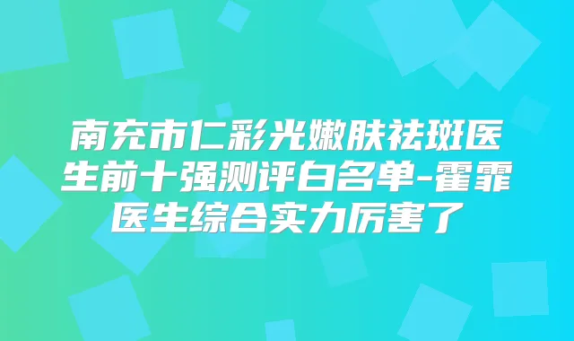 南充市仁彩光嫩肤祛斑医生前十强测评白名单-霍霏医生综合实力厉害了