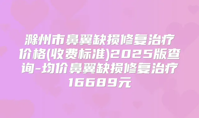 滁州市鼻翼缺损修复价格(收费标准)2025版查询-均价鼻翼缺损修复16689元
