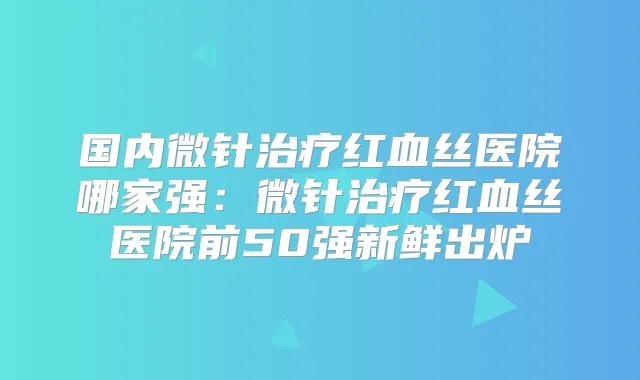 国内微针红血丝医院哪家强：微针红血丝医院前50强新鲜出炉