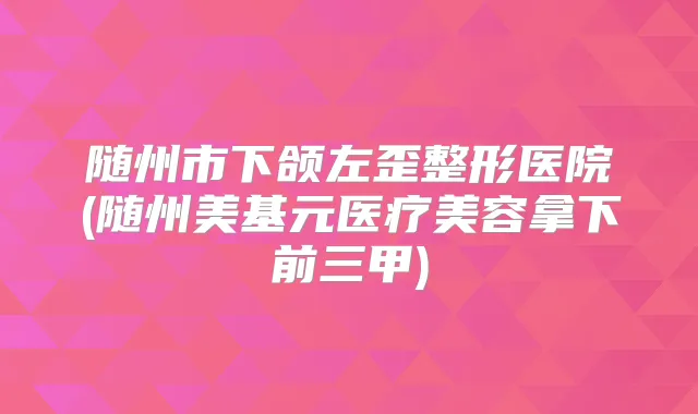 随州市下颌左歪整形医院(随州美基元医疗美容拿下前三甲)