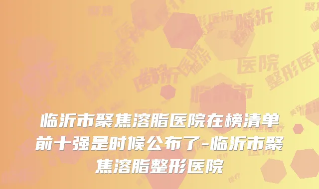 临沂市聚焦溶脂医院在榜清单前十强是时候公布了-临沂市聚焦溶脂整形医院