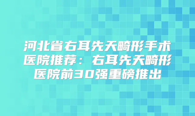 河北省右耳先天畸形手术医院推荐：右耳先天畸形医院前30强重磅推出