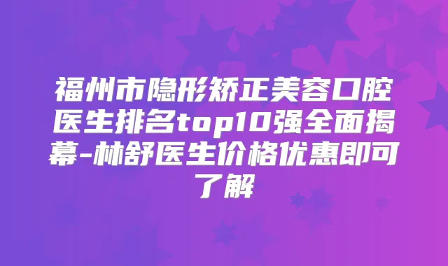 福州市隐形矫正美容口腔医生排名top10强全面揭幕-林舒医生价格优惠即可了解