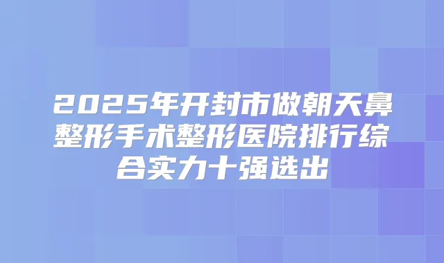 2025年开封市做朝天鼻整形手术整形医院排行综合实力十强选出