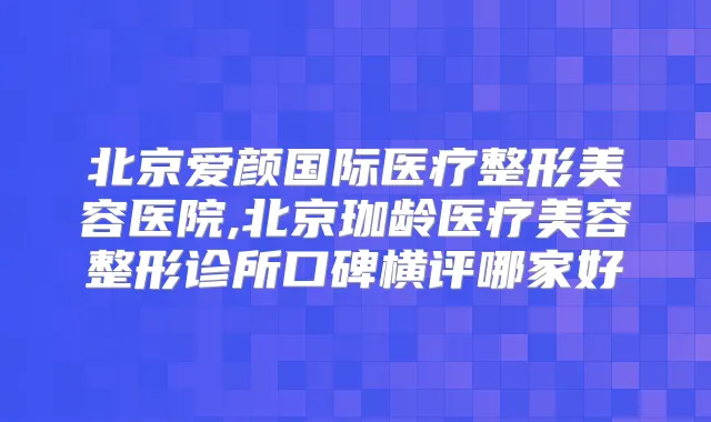 北京爱颜国际医疗整形美容医院,北京珈龄医疗美容整形诊所口碑横评哪家好