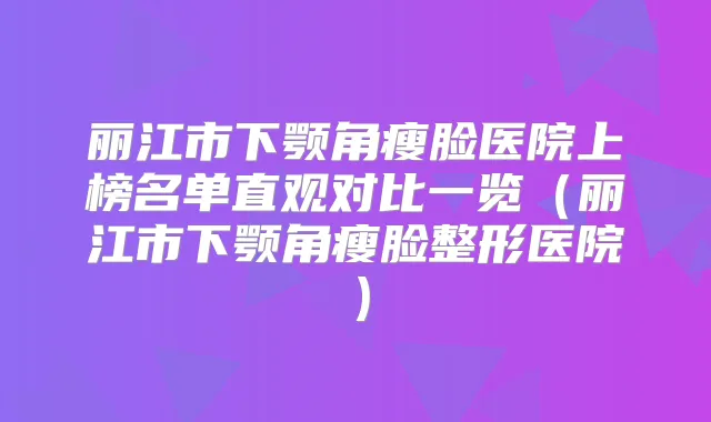 丽江市下颚角瘦脸医院上榜名单直观对比一览(丽江市下颚角瘦脸整形医院)
