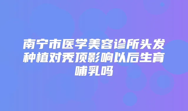 南宁市医学美容诊所头发种植对秃顶影响以后生育哺乳吗