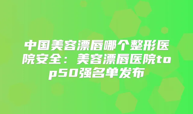 中国美容漂唇哪个整形医院安全：美容漂唇医院top50强名单发布