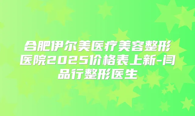 合肥伊尔美医疗美容整形医院2025价格表上新-闫品行整形医生