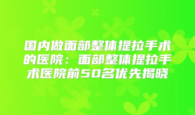 国内做面部整体提拉手术的医院:面部整体提拉手术医院前50名优先揭晓