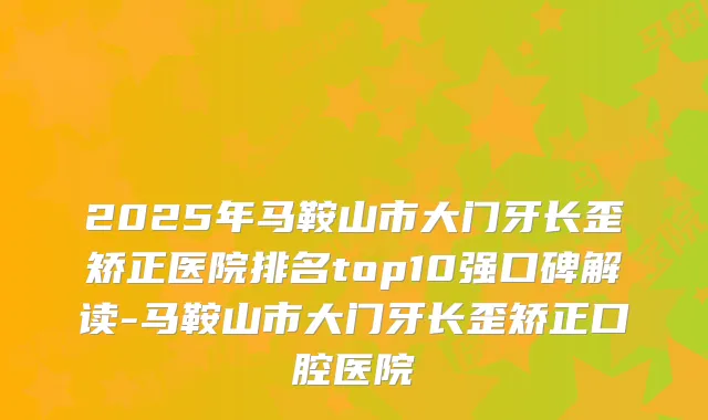 2025年马鞍山市大门牙长歪矫正医院排名top10强口碑解读-马鞍山市大门牙长歪矫正口腔医院