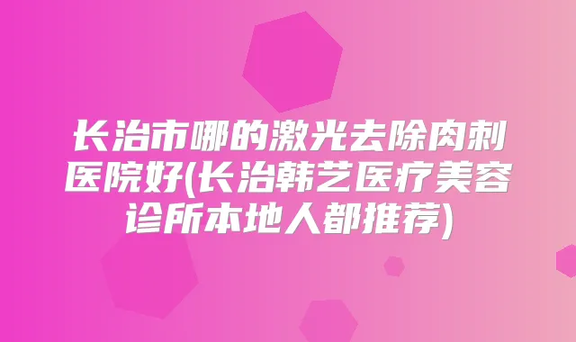 长治市哪的激光去除肉刺医院好(长治韩艺医疗美容诊所本地人都推荐)