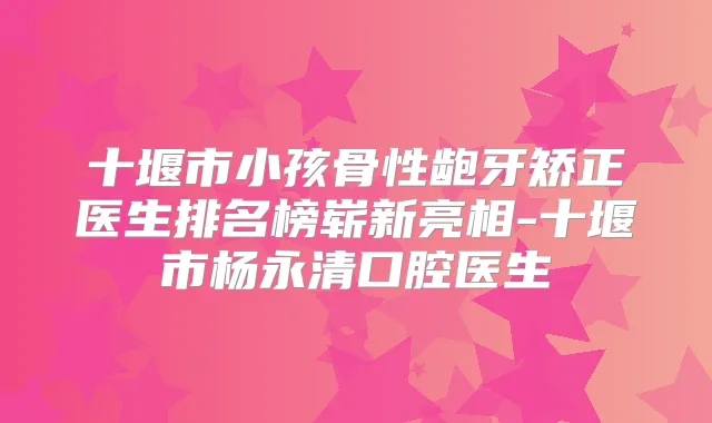 十堰市小孩骨性龅牙矫正医生排名榜崭新亮相-十堰市杨永清口腔医生