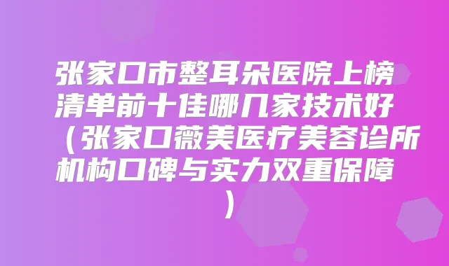 张家口市整耳朵医院上榜清单前十佳哪几家技术好（张家口薇美医疗美容诊所机构口碑与实力双重保障）