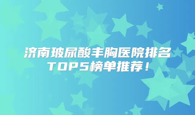 济南玻尿酸丰胸医院排名TOP5榜单推荐!