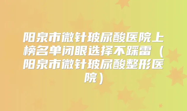 阳泉市微针玻尿酸医院上榜名单闭眼选择不踩雷（阳泉市微针玻尿酸整形医院）
