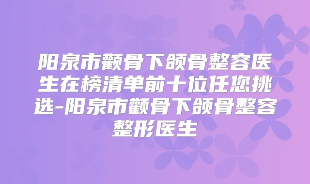 阳泉市颧骨下颌骨整容医生在榜清单前十位任您挑选-阳泉市颧骨下颌骨整容整形医生