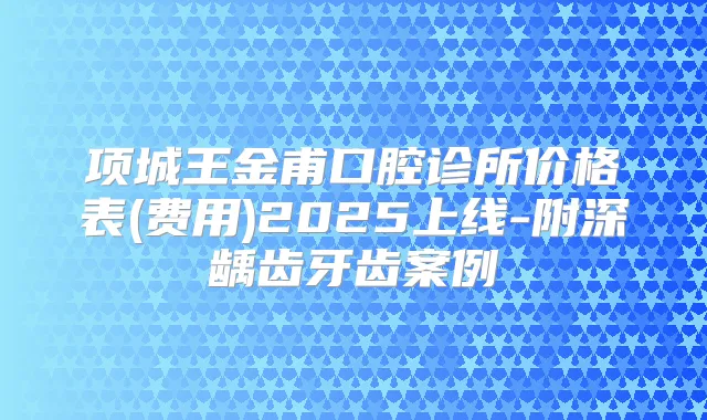 项城王金甫口腔诊所价格表(费用)2025上线-附深龋齿牙齿案例