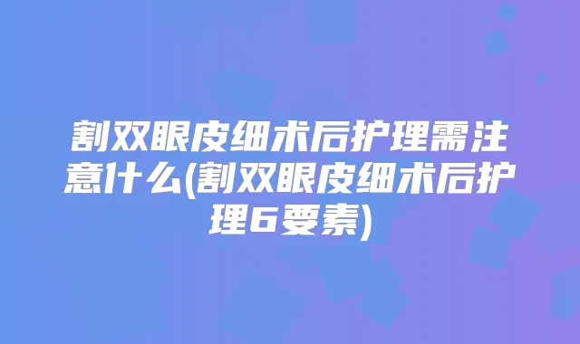 割双眼皮细术后护理需注意什么(割双眼皮细术后护理6要素)
