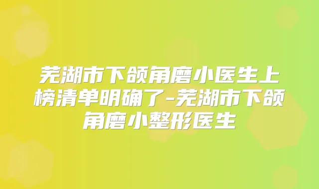 芜湖市下颌角磨小医生上榜清单明确了-芜湖市下颌角磨小整形医生