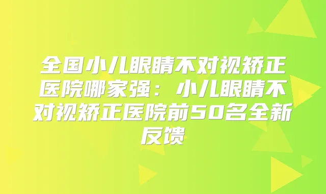 全国小儿眼睛不对视矫正医院哪家强：小儿眼睛不对视矫正医院前50名全新反馈