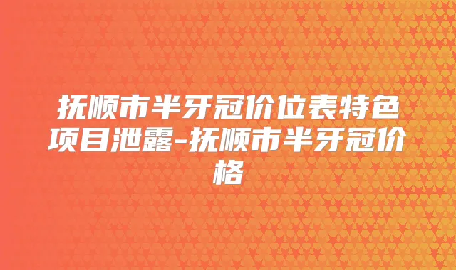 抚顺市半牙冠价位表特色项目泄露-抚顺市半牙冠价格