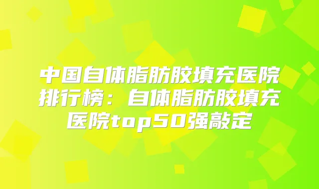 中国自体脂肪胶填充医院排行榜:自体脂肪胶填充医院top50强敲定