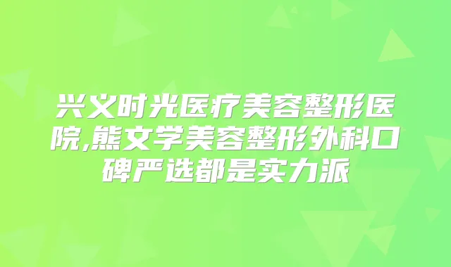 兴义时光医疗美容整形医院,熊文学美容整形外科口碑严选都是实力派