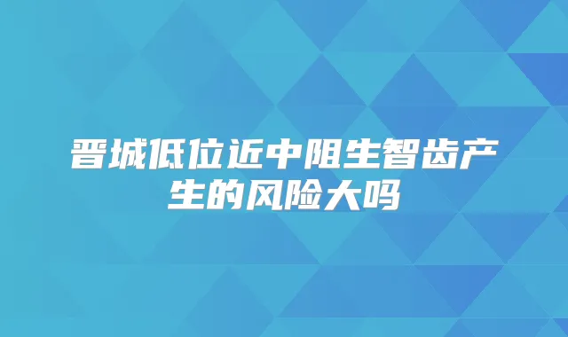 晋城低位近中阻生智齿产生的风险大吗