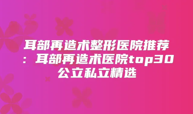 耳部再造术整形医院推荐:耳部再造术医院top30公立私立精选