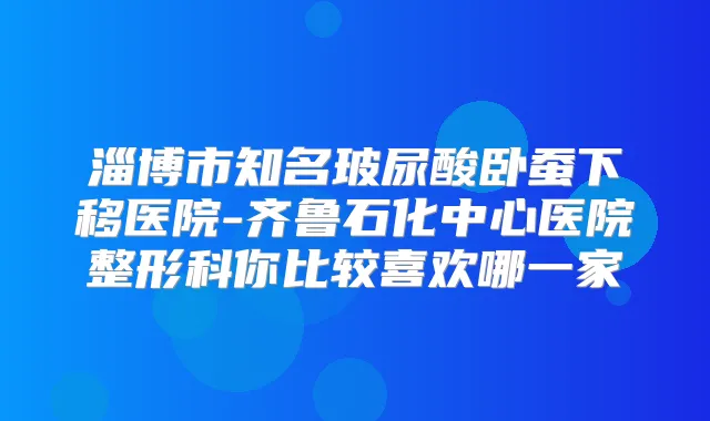 淄博市知名玻尿酸卧蚕下移医院-齐鲁石化中心医院整形科你比较喜欢哪一家