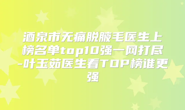 酒泉市脱腋毛医生上榜名单top10强一网打尽-叶玉茹医生看TOP榜谁更强
