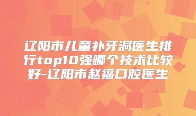 辽阳市儿童补牙洞医生排行top10强哪个技术比较好-辽阳市赵福口腔医生