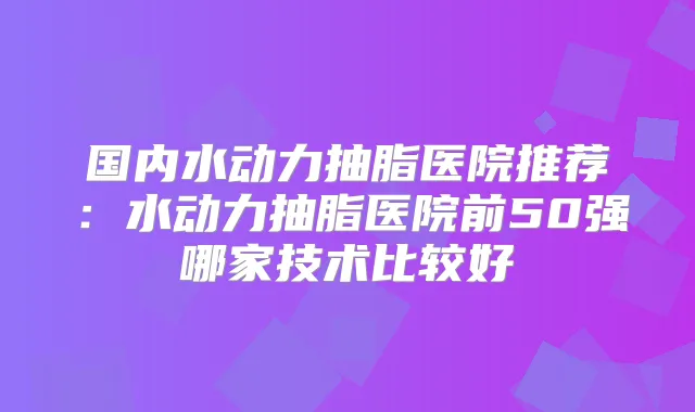 国内水动力抽脂医院推荐:水动力抽脂医院前50强哪家技术比较好