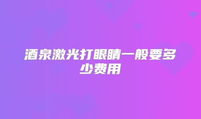 酒泉激光打眼睛一般要多少费用