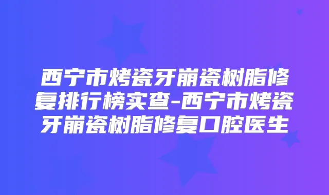 西宁市烤瓷牙崩瓷树脂修复排行榜实查-西宁市烤瓷牙崩瓷树脂修复口腔医生