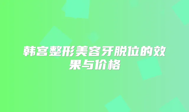 韩宫整形美容牙脱位的效果与价格