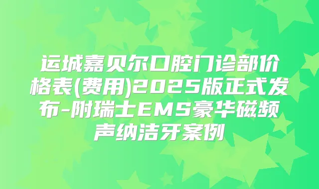 运城嘉贝尔口腔门诊部价格表(费用)2025版正式发布-附瑞士EMS豪华磁频声纳洁牙案例