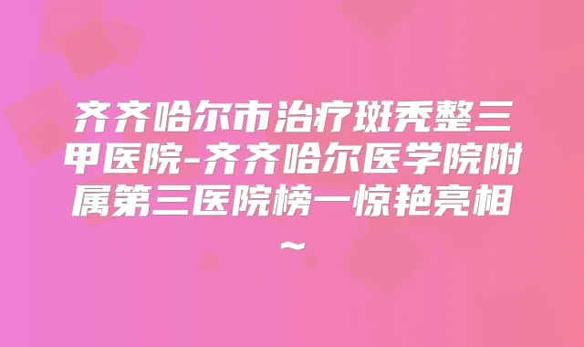 齐齐哈尔市斑秃整三甲医院-齐齐哈尔医学院附属第三医院榜一惊艳亮相~