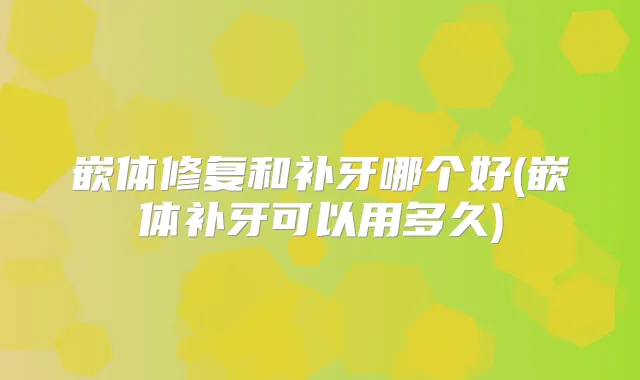 嵌体修复和补牙哪个好(嵌体补牙可以用多久)