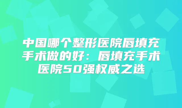 中国哪个整形医院唇填充手术做的好:唇填充手术医院50强之选