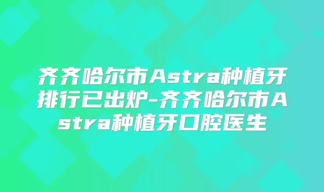 齐齐哈尔市Astra种植牙排行已出炉-齐齐哈尔市Astra种植牙口腔医生