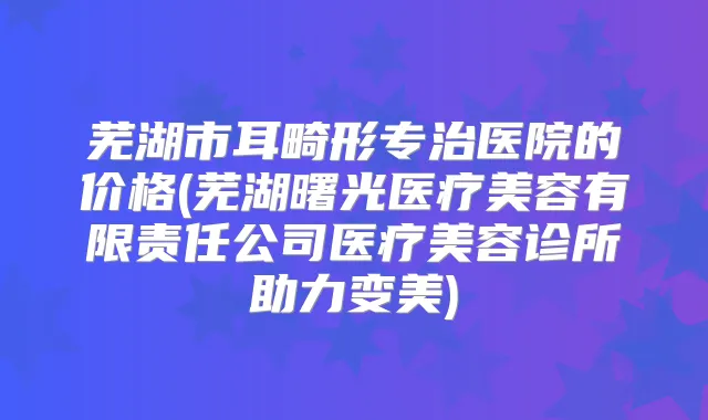 芜湖市耳畸形专治医院的价格(芜湖曙光医疗美容有限责任公司医疗美容诊所助力变美)