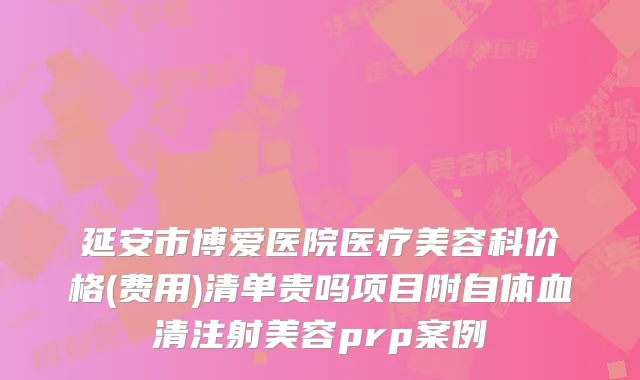 延安市博爱医院医疗美容科价格(费用)清单贵吗项目附自体血清注射美容prp案例