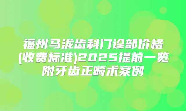 福州马泷齿科门诊部价格(收费标准)2025提前一览附牙齿正畸术案例